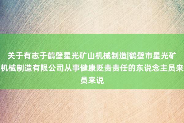 关于有志于鹤壁星光矿山机械制造|鹤壁市星光矿山机械制造有限公司从事健康贬责责任的东说念主员来说